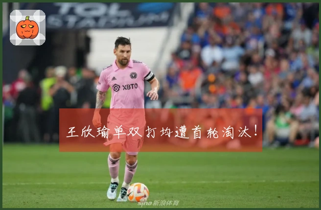 王欣瑜单双打均遭首轮淘汰！