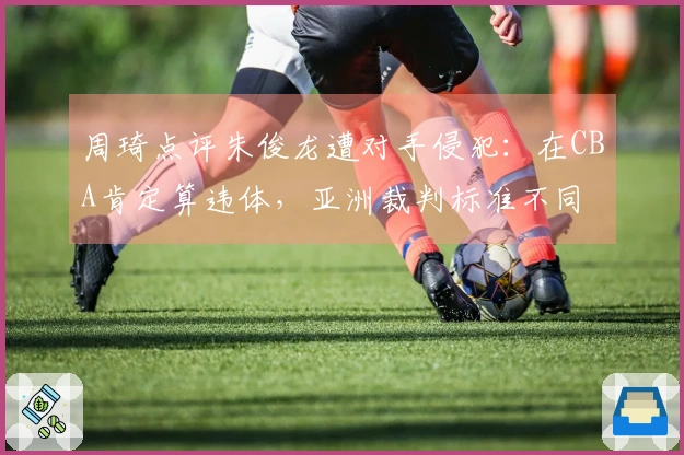 周琦点评朱俊龙遭对手侵犯：在CBA肯定算违体，亚洲裁判标准不同