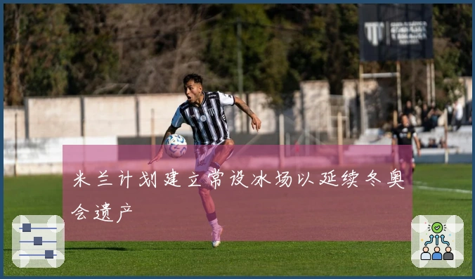 米兰计划建立常设冰场以延续冬奥会遗产