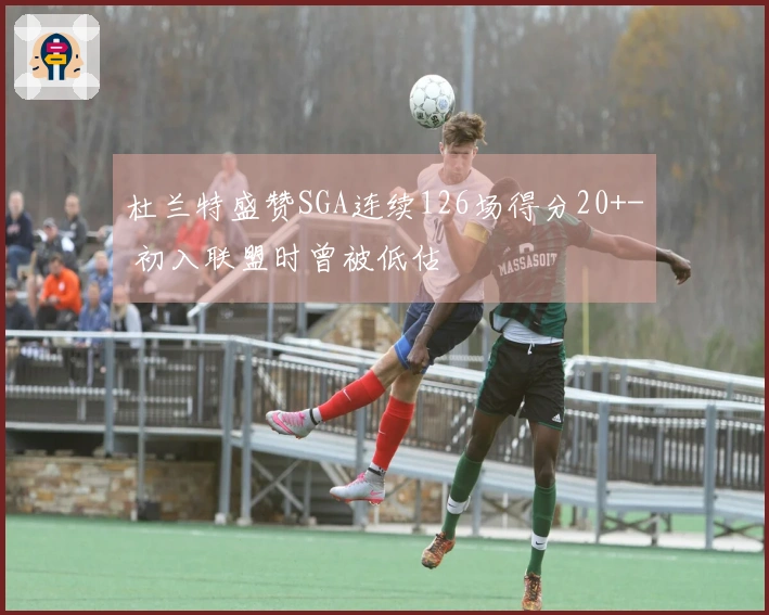 杜兰特盛赞SGA连续126场得分20+- 初入联盟时曾被低估