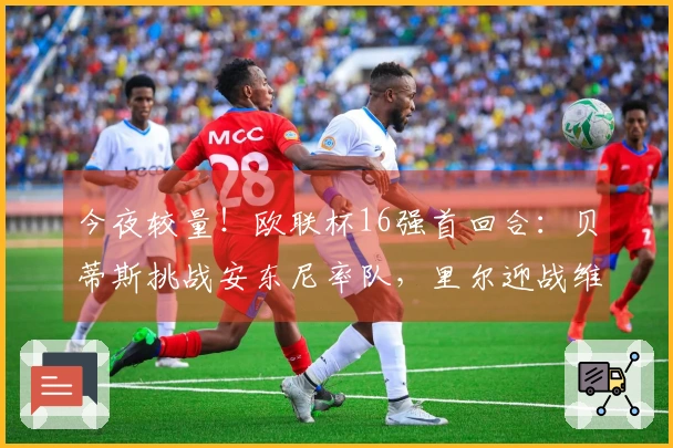 今夜较量！欧联杯16强首回合：贝蒂斯挑战安东尼率队，里尔迎战维拉