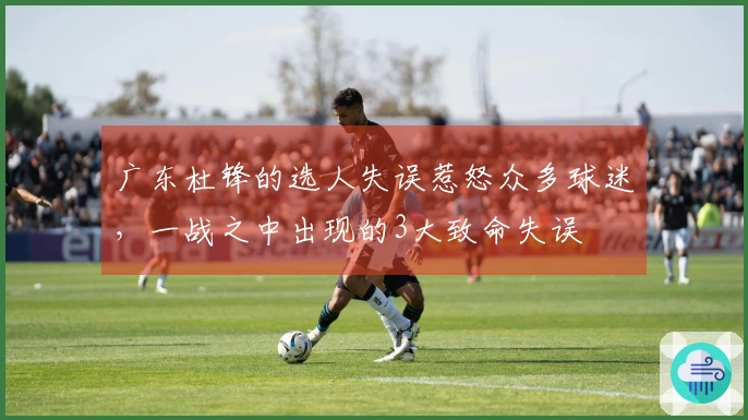 广东杜锋的选人失误惹怒众多球迷，一战之中出现的3大致命失误