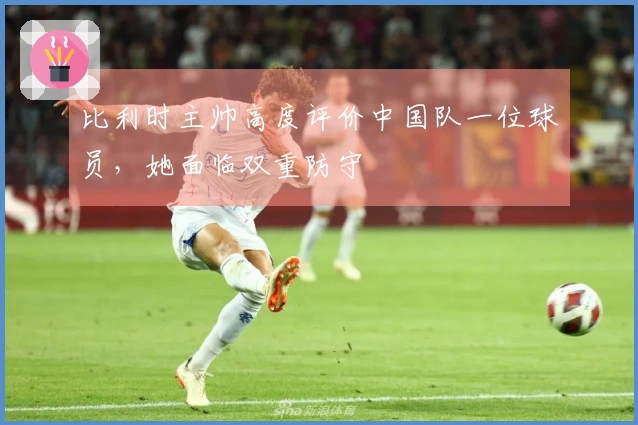 比利时主帅高度评价中国队一位球员，她面临双重防守