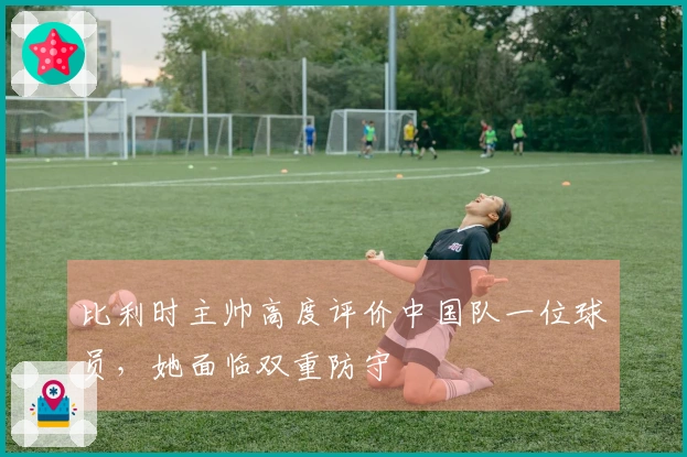 比利时主帅高度评价中国队一位球员，她面临双重防守