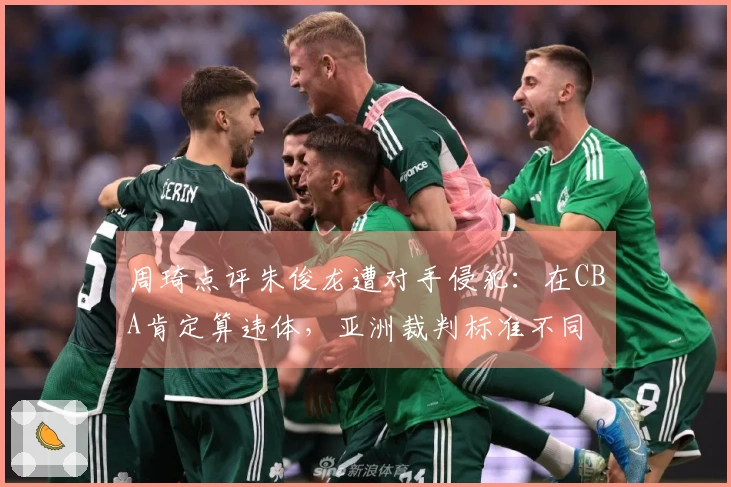 周琦点评朱俊龙遭对手侵犯：在CBA肯定算违体，亚洲裁判标准不同