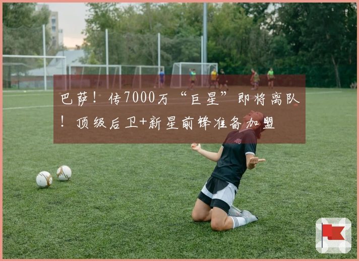 巴萨！传7000万“巨星”即将离队！顶级后卫+新星前锋准备加盟