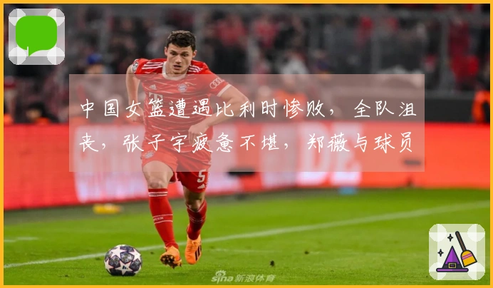 中国女篮遭遇比利时惨败，全队沮丧，张子宇疲惫不堪，郑薇与球员温情相拥