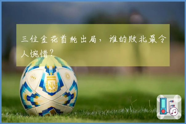 三位金花首轮出局，谁的败北最令人惋惜？