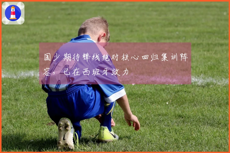 国少期待锋线绝对核心回归集训阵容，已在西班牙效力