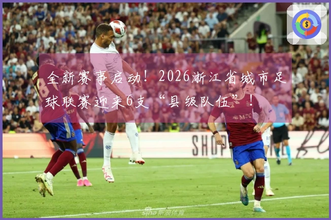 全新赛事启动！2026浙江省城市足球联赛迎来6支“县级队伍”！