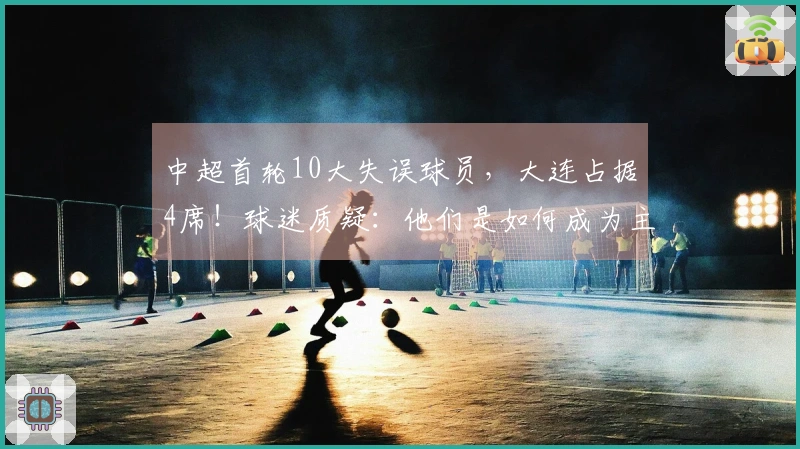 中超首轮10大失误球员，大连占据4席！球迷质疑：他们是如何成为主力的？