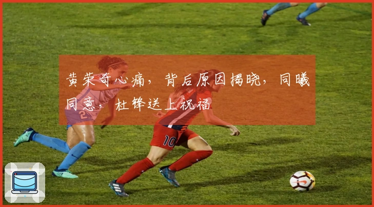 黄荣奇心痛，背后原因揭晓，同曦同意，杜锋送上祝福