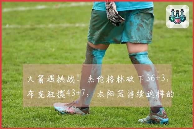 火箭遇挑战！杰伦格林砍下36+3，布克狂揽43+7，太阳若持续这样的表现，火箭恐将进入附加赛
