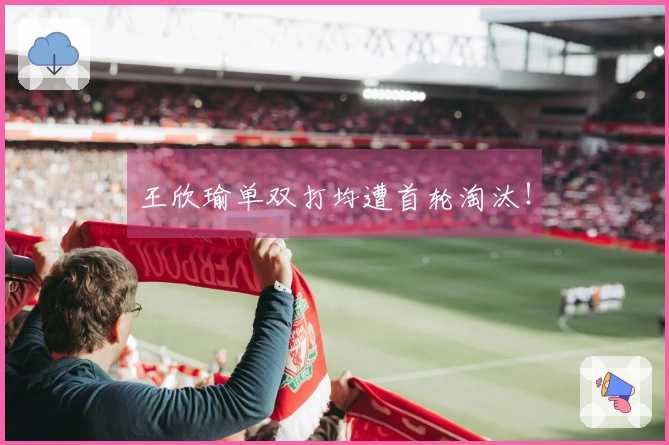 王欣瑜单双打均遭首轮淘汰！